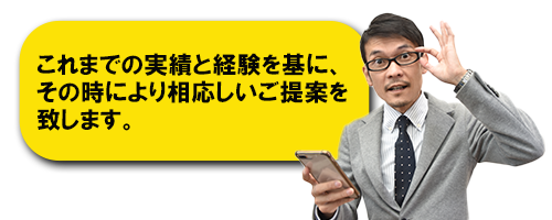 これまでの実績と経験を基に、その時により相応しいご提案を致します。